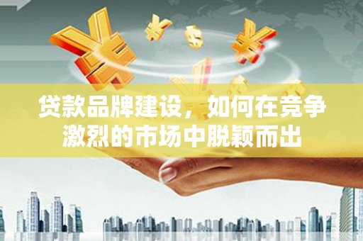 红古贷款品牌建设，如何在竞争激烈的市场中脱颖而出