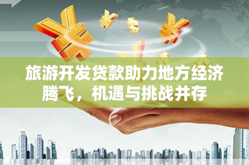 红古旅游开发贷款助力地方经济腾飞，机遇与挑战并存