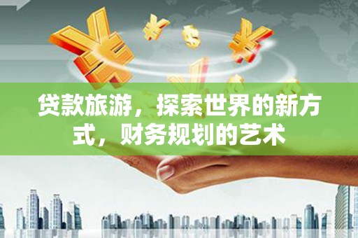 红古贷款旅游，探索世界的新方式，财务规划的艺术