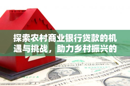 红古探索农村商业银行贷款的机遇与挑战，助力乡村振兴的金融引擎
