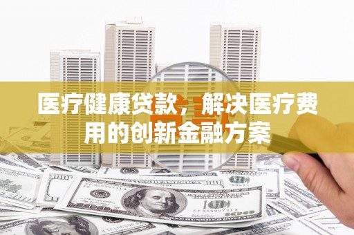 红古医疗健康贷款，解决医疗费用的创新金融方案