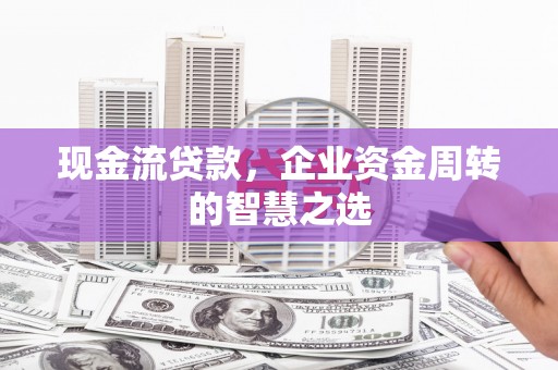 红古现金流贷款，企业资金周转的智慧之选