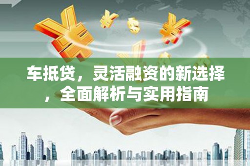 红古车抵贷，灵活融资的新选择，全面解析与实用指南