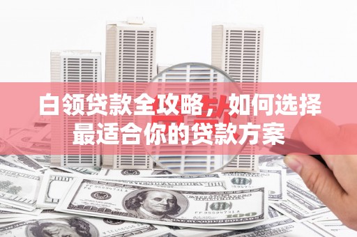红古白领贷款全攻略，如何选择最适合你的贷款方案